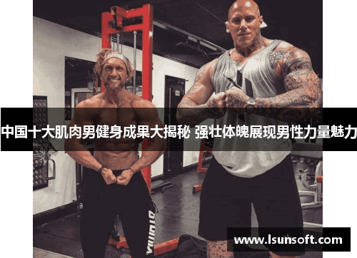 中国十大肌肉男健身成果大揭秘 强壮体魄展现男性力量魅力