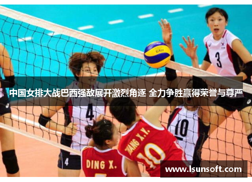 中国女排大战巴西强敌展开激烈角逐 全力争胜赢得荣誉与尊严